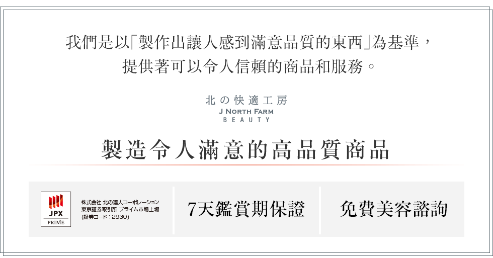 我們是以「製作出讓人感到滿意品質的東西」為基準，提供著可以令人信賴的商品和服務。製造令人滿意的高品質商品　7天鑑賞期保證　免費美容諮詢