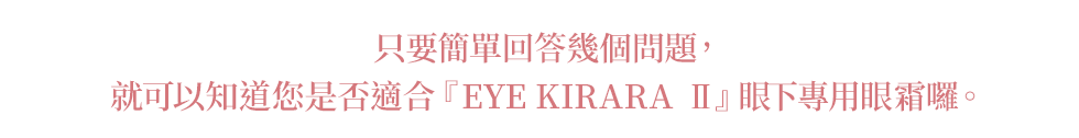 只要簡單回答幾個問題， 就可以知道您是否適合『EYE KIRARA II』眼下專用眼霜囉。