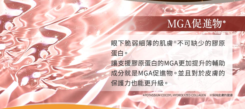 MGA 促進物※ 眼下脆弱細薄的肌膚※不可缺少的膠原蛋白。讓支援膠原蛋白生成的MGA更加提升的輔助成分就是MGA促進物。並且對於皮膚的保護力也能更升級。