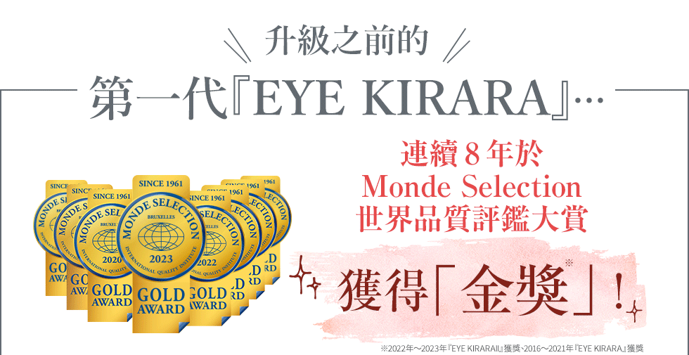 升級之前的第一代『EYE KIRARA』…連續6年於Monde Selection世界品質評鑑大賞獲得「金獎」！